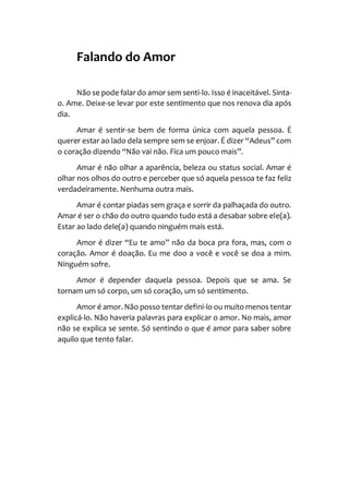 Falando do Amor
Não se pode falar do amor sem senti-lo. Isso é inaceitável. Sinta-
o. Ame. Deixe-se levar por este sentimento que nos renova dia após
dia.
Amar é sentir-se bem de forma única com aquela pessoa. É
querer estar ao lado dela sempre sem se enjoar. É dizer “Adeus” com
o coração dizendo “Não vai não. Fica um pouco mais”.
Amar é não olhar a aparência, beleza ou status social. Amar é
olhar nos olhos do outro e perceber que só aquela pessoa te faz feliz
verdadeiramente. Nenhuma outra mais.
Amar é contar piadas sem graça e sorrir da palhaçada do outro.
Amar é ser o chão do outro quando tudo está a desabar sobre ele(a).
Estar ao lado dele(a) quando ninguém mais está.
Amor é dizer “Eu te amo” não da boca pra fora, mas, com o
coração. Amor é doação. Eu me doo a você e você se doa a mim.
Ninguém sofre.
Amor é depender daquela pessoa. Depois que se ama. Se
tornam um só corpo, um só coração, um só sentimento.
Amor é amor. Não posso tentar defini-lo ou muito menos tentar
explicá-lo. Não haveria palavras para explicar o amor. No mais, amor
não se explica se sente. Só sentindo o que é amor para saber sobre
aquilo que tento falar.
 