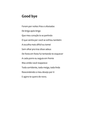 Good bye
Foram por noites frias e afastadas
De briga após briga
Que meu coração ia se partindo
O que sentia por você se esfriou também
A escolha mais difícil eu tomei
Sem olhar pra traz disse adeus
De festa em festa fui tentando te esquecer
A cada porre eu seguia em frente
Mas então você reaparece
Toda sorridente, toda meiga, toda linda
Reacendendo o meu desejo por ti
E agora te quero de novo.
 