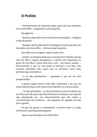 O Pedido
- Primeiramente me responda rapaz, quais são suas intenções
com minha filha? – perguntava o pai da garota.
Ele pigarreia.
- Querido, desse jeito você irá deixá-lo constrangido. – indagava
a mãe da garota.
- Querida, não fiz nada demais. Só perguntei a ele quais são suas
intenções com nossa filha. – afirmava o pai da garota.
Ele então toma coragem, respira fundo e diz:
- Senhor, se está pensando que eu só quero ter relações sexuais
com sua filha e depois desaparecer, o senhor está enganado. Eu
gosto da sua filha e nunca faria isso a ela. – ele estava suando. –
Sinceramente, o que eu mais quero é namorar a sua filha, mas
namorar escondido não, quero que os senhores, como pais,
permitam que namoremos.
- E se não permitirmos? – questiona o pai em um tom
amedrontador.
A garota segura forte a mão dele, mostrando a ele que ela
estava dando forças a ele mesmo sem interferir na conversa deles.
- Se não permitirem... se não permitirem eu irei me afastar de
sua filha, pois não quero que ela minta para os senhores, nem que ela
seja prejudicada por um relacionamento que não tenha o
consentimento dos senhores. – ele responde em seguida sorrindo
para a garota.
Os pais da garota se entreolham e sorriem entre si. Então
novamente o pai da garota pergunta:
- Quais suas intenções com minha filha?
 