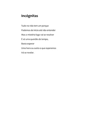 Incógnitas
Tudo na vida tem um porque
Podemos de início até não entender
Mas o mistério logo vai se resolver
É só uma questão de tempo,
Basta esperar
Uma hora ou outra o que esperamos
Irá se revelar.
 