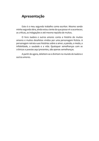 Apresentação
Este é o meu segundo trabalho como escritor. Mesmo sendo
minha segunda obra, ainda estou ciente do que possa vir a acontecer;
as críticas, as indagações e até mesmo repúdio de muitos.
O livro Isadora e outros amores conta a história de muitos
amores e muitos desafetos vividos por uma personagem fictícia. A
personagem retrata suas histórias sobre o amor, a paixão, o medo, a
infidelidade, a saudade e a vida. Quaisquer semelhanças com as
crônicas e poesias aqui presentes, são apenas semelhanças.
A partir de agora, deleitem-se e divirtam no mundo de Isadora e
outros amores.
 