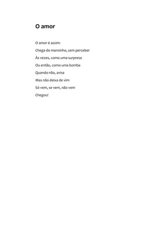 O amor
O amor é assim:
Chega de mansinho, sem perceber
Às vezes, como uma surpresa
Ou então, como uma bomba
Quando não, avisa
Mas não deixa de vim
Só vem, se vem, não vem
Chegou!
 