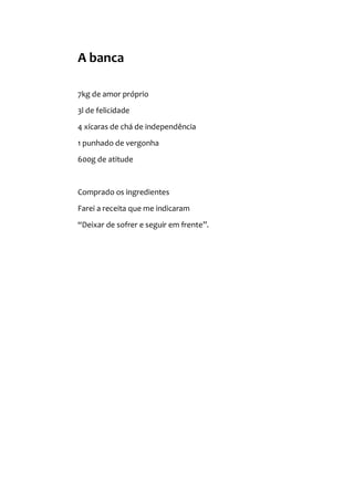 A banca
7kg de amor próprio
3l de felicidade
4 xícaras de chá de independência
1 punhado de vergonha
600g de atitude
Comprado os ingredientes
Farei a receita que me indicaram
“Deixar de sofrer e seguir em frente”.
 