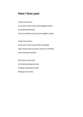 How I love you!
Como eu te amo...
Eu te amo como nunca amei alguém antes
Incontestavelmente,
Esta é a primeira vez que amo alguém assim
Como eu te amo...
Eu te amo como numa noite estrelada
Que mesmo que eu tente contar as estrelas,
Nunca hei de terminar
Ah! Como eu te amo!
Eu te amo porque te amo
Porque necessito te amar
Porque eu te amo!
 