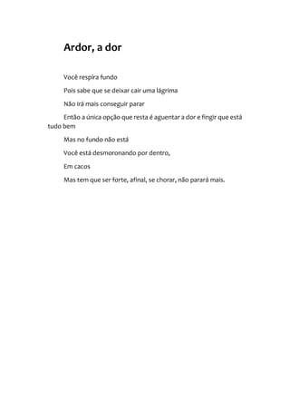 Ardor, a dor
Você respira fundo
Pois sabe que se deixar cair uma lágrima
Não irá mais conseguir parar
Então a única opção que resta é aguentar a dor e fingir que está
tudo bem
Mas no fundo não está
Você está desmoronando por dentro,
Em cacos
Mas tem que ser forte, afinal, se chorar, não parará mais.
 