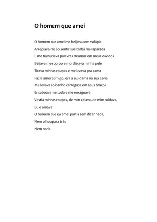 O homem que amei
O homem que amei me beijava com volúpia
Arrepiava-me ao sentir sua barba mal aparada
E me balbuciava palavras de amor em meus ouvidos
Beijava meu corpo e mordiscava minha pele
Tirava minhas roupas e me levava pra cama
Fazia amor comigo, era a sua dama na sua cama
Me levava ao banho carregada em seus braços
Ensaboava me toda e me enxaguava
Vestia minhas roupas, de mim zelava, de mim cuidava,
Eu o amava
O homem que eu amei partiu sem dizer nada,
Nem olhou para trás
Nem nada.
 