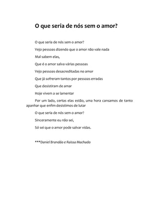 O que seria de nós sem o amor?
O que seria de nós sem o amor?
Vejo pessoas dizendo que o amor não vale nada
Mal sabem elas,
Que é o amor salva várias pessoas
Vejo pessoas desacreditadas no amor
Que já sofreram tantos por pessoas erradas
Que desistiram de amar
Hoje vivem a se lamentar
Por um lado, certas elas estão, uma hora cansamos de tanto
apanhar que enfim desistimos de lutar
O que seria de nós sem o amor?
Sinceramente eu não sei,
Só sei que o amor pode salvar vidas.
***Daniel Brandão e Raissa Machado
 