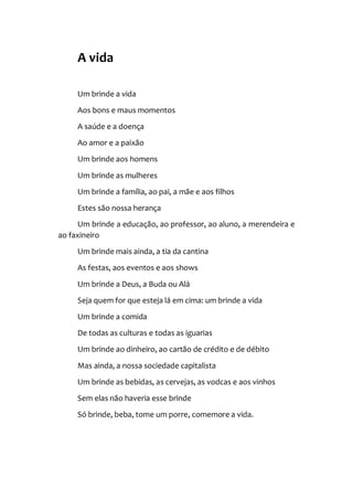 A vida
Um brinde a vida
Aos bons e maus momentos
A saúde e a doença
Ao amor e a paixão
Um brinde aos homens
Um brinde as mulheres
Um brinde a família, ao pai, a mãe e aos filhos
Estes são nossa herança
Um brinde a educação, ao professor, ao aluno, a merendeira e
ao faxineiro
Um brinde mais ainda, a tia da cantina
As festas, aos eventos e aos shows
Um brinde a Deus, a Buda ou Alá
Seja quem for que esteja lá em cima: um brinde a vida
Um brinde a comida
De todas as culturas e todas as iguarias
Um brinde ao dinheiro, ao cartão de crédito e de débito
Mas ainda, a nossa sociedade capitalista
Um brinde as bebidas, as cervejas, as vodcas e aos vinhos
Sem elas não haveria esse brinde
Só brinde, beba, tome um porre, comemore a vida.
 