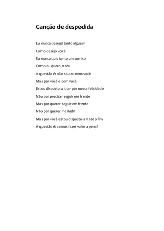 Canção de despedida
Eu nunca desejei tanto alguém
Como desejo você
Eu nunca quis tanto um sorriso
Como eu quero o seu
A questão é: não sou eu nem você
Mas por você e com você
Estou disposto a lutar por nossa felicidade
Não por precisar seguir em frente
Mas por querer seguir em frente
Não por querer lhe iludir
Mas por você estou disposto a ir até o fim
A questão é: vamos fazer valer a pena?
 