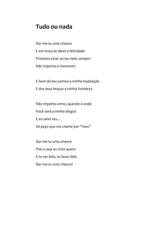 Tudo ou nada
Dar-me tu uma chance
E em troca te darei a felicidade
Prometo estar ao teu lado sempre
Não importa o momento
E farei do teu sorriso a minha inspiração
E dos teus braços a minha fortaleza
Não importa como, quando e onde
Você será a minha alegria
E eu serei teu...
Só peço que me chame por “meu”
Dar-me tu uma chance
Pois o que eu mais quero
É te ver feliz, te fazer feliz
Dar-me tu uma chance?
 
