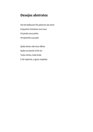 Desejos abstratos
Hei de balbuciar lhe palavras de amor
Enquanto mordisco sua nuca
Eriçando seus pelos
Arrepiando sua pele
Quão doces são teus lábios
Quão excitante é lhe ter
Toda minha, toda linda
E de repente, o gozo explode.
 