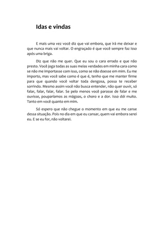 Idas e vindas
E mais uma vez você diz que vai embora, que irá me deixar e
que nunca mais vai voltar. O engraçado é que você sempre faz isso
após uma briga.
Diz que não me quer. Que eu sou o cara errado e que não
presto. Você joga todas as suas meias verdades em minha cara como
se não me importasse com isso, como se não doesse em mim. Eu me
importo, mas você sabe como é que é, tenho que me manter firme
para que quando você voltar toda dengosa, possa te receber
sorrindo. Mesmo assim você não busca entender, não quer ouvir, só
falar, falar, falar, falar. Se pelo menos você parasse de falar e me
ouvisse, pouparíamos as mágoas, o choro e a dor. Isso dói muito.
Tanto em você quanto em mim.
Só espero que não chegue o momento em que eu me canse
dessa situação. Pois no dia em que eu cansar, quem vai embora serei
eu. E se eu for, não voltarei.
 