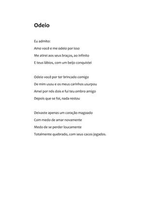 Odeio
Eu admito:
Amo você e me odeio por isso
Me atirei aos seus braços, ao infinito
E teus lábios, com um beijo conquistei
Odeio você por ter brincado comigo
De mim usou e os meus carinhos usurpou
Amei por nós dois e fui teu ombro amigo
Depois que se foi, nada restou
Deixaste apenas um coração magoado
Com medo de amar novamente
Medo de se perder loucamente
Totalmente quebrado, com seus cacos jogados.
 