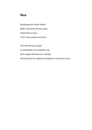 Nua
Desejo possuir-te por inteira
Beijar cada parte de seu corpo
Tatear lhe as ancas
E de ti seus suspiros arrancar.
Tirar lhe hei suas roupas
E comtemplar sua castidade nua,
Num singelo ato de amor e desejo
Hei de possuir-te, agarrar-te, beijar-te e consumar o ato.
 