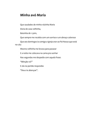 Minha avó Maria
Que saudades de minha vózinha Maria
Dona de casa velhinha,
Baixinha de 1.50m,
Que sempre me recebia com um sorriso e um abraço caloroso
Que aos domingos ia comigo a igreja orar ao Pai Nosso que está
no céu
Mesmo velhinha me levava para passear
E a noite me colocava na cama pra sonhar
Nas segundas me despedia com aquela frase:
“Bênção vó?”
E ela no portão respondia:
“Deus te abençoe”.
 