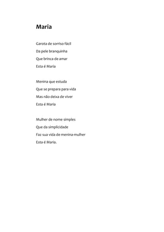 Maria
Garota de sorriso fácil
Da pele branquinha
Que brinca de amar
Esta é Maria
Menina que estuda
Que se prepara para vida
Mas não deixa de viver
Esta é Maria
Mulher de nome simples
Que da simplicidade
Faz sua vida de menina-mulher
Esta é Maria.
 