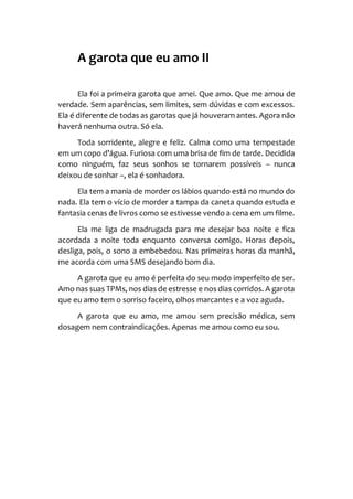 A garota que eu amo II
Ela foi a primeira garota que amei. Que amo. Que me amou de
verdade. Sem aparências, sem limites, sem dúvidas e com excessos.
Ela é diferente de todas as garotas que já houveram antes. Agora não
haverá nenhuma outra. Só ela.
Toda sorridente, alegre e feliz. Calma como uma tempestade
em um copo d’água. Furiosa com uma brisa de fim de tarde. Decidida
como ninguém, faz seus sonhos se tornarem possíveis – nunca
deixou de sonhar –, ela é sonhadora.
Ela tem a mania de morder os lábios quando está no mundo do
nada. Ela tem o vício de morder a tampa da caneta quando estuda e
fantasia cenas de livros como se estivesse vendo a cena em um filme.
Ela me liga de madrugada para me desejar boa noite e fica
acordada a noite toda enquanto conversa comigo. Horas depois,
desliga, pois, o sono a embebedou. Nas primeiras horas da manhã,
me acorda com uma SMS desejando bom dia.
A garota que eu amo é perfeita do seu modo imperfeito de ser.
Amo nas suas TPMs, nos dias de estresse e nos dias corridos. A garota
que eu amo tem o sorriso faceiro, olhos marcantes e a voz aguda.
A garota que eu amo, me amou sem precisão médica, sem
dosagem nem contraindicações. Apenas me amou como eu sou.
 