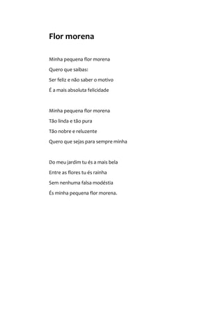 Flor morena
Minha pequena flor morena
Quero que saibas:
Ser feliz e não saber o motivo
É a mais absoluta felicidade
Minha pequena flor morena
Tão linda e tão pura
Tão nobre e reluzente
Quero que sejas para sempre minha
Do meu jardim tu és a mais bela
Entre as flores tu és rainha
Sem nenhuma falsa modéstia
És minha pequena flor morena.
 