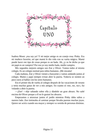 Isadora	Moon:	¡esa	soy	yo!	Y	mi	mejor	amigo	es	un	conejo	rosa:	Pinky.	Era
mi	muñeco	favorito,	así	que	mamá	le	dio	vida	con	su	varita	mágica.	Mamá
puede	hacer	ese	tipo	de	cosas	porque	es	un	hada.	Ah,	¿y	os	he	dicho	ya	que
mi	papá	es	un	vampiro?	Por	eso	yo	soy	medio	hada,	medio	vampiro.
Mis	segundos	mejores	amigos	son	Zoe	y	Oliver.	Vamos	todos	al	mismo
colegio.	Es	un	colegio	normal	para	niños	humanos.	¡Me	encanta!
Cada	mañana,	Zoe	y	Oliver	vienen	a	buscarme	y	vamos	andando	juntos	al
colegio.	Mamá	y	papá	siempre	evitan	abrir	la	puerta.	Todavía	se	sienten	un
poco	raros	al	hablar	con	los	seres	humanos.
Era	el	primer	día	de	vuelta	al	colegio	después	de	las	vacaciones	de	verano
y	tenía	muchas	ganas	de	ver	a	mis	amigos.	En	cuanto	oí	«toc,	toc,	toc»,	fui
volando	a	abrir	la	puerta.
—¡Zoe!	 —dije	 saltando	 sobre	 ella	 y	 dándole	 un	 gran	 abrazo.	 No	 salté
encima	de	Oliver	porque	a	él	no	le	gustan	los	abrazos.
Empezamos	 a	 atravesar	 juntos	 el	 jardín	 mientras	 Pinky	 daba	 saltos	 a
nuestro	lado.	Zoe	tintineaba	al	caminar	porque	llevaba	puestas	muchas	joyas.
Quiere	ser	actriz	cuando	sea	mayor	y	siempre	va	vestida	de	personas	distintas.
Página	12
 
