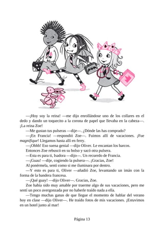 —¡Hoy	 soy	 la	 reina!	 —me	 dijo	 enrollándose	 uno	 de	 los	 collares	 en	 el
dedo	y	dando	un	toquecito	a	la	corona	de	papel	que	llevaba	en	la	cabeza—.
¡La	reina	Zoe!
—Me	gustan	tus	pulseras	—dije—.	¿Dónde	las	has	comprado?
—¡En	 Francia!	 —respondió	 Zoe—.	 Fuimos	 allí	 de	 vacaciones.	 ¡Fue
magnifique!	Llegamos	hasta	allí	en	ferry.
—¡Ohhh!	Eso	suena	genial	—dijo	Oliver.	Le	encantan	los	barcos.
Entonces	Zoe	rebuscó	en	su	bolso	y	sacó	otra	pulsera.
—Esta	es	para	ti,	Isadora	—dijo—.	Un	recuerdo	de	Francia.
—¡Guau!	—dije,	cogiendo	la	pulsera—.	¡Gracias,	Zoe!
Al	ponérmela,	sentí	como	si	me	iluminara	por	dentro.
—Y	 esto	 es	 para	 ti,	 Oliver	 —añadió	 Zoe,	 levantando	 un	 imán	 con	 la
forma	de	la	bandera	francesa.
—¡Qué	guay!	—dijo	Oliver—.	Gracias,	Zoe.
Zoe	había	sido	muy	amable	por	traerme	algo	de	sus	vacaciones,	pero	me
sentí	un	poco	avergonzada	por	no	haberle	traído	nada	a	ella.
—Tengo	muchas	ganas	de	que	llegue	el	momento	de	hablar	del	verano
hoy	en	clase	—dijo	Oliver—.	He	traído	fotos	de	mis	vacaciones.	¡Estuvimos
en	un	hotel	junto	al	mar!
Página	13
 