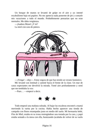 Un	 bosque	 de	 manos	 se	 levantó	 de	 golpe	 en	 el	 aire	 y	 yo	 intenté
escabullirme	bajo	mi	pupitre.	No	me	apetecía	nada	ponerme	de	pie	y	contarle
mis	 vacaciones	 a	 todo	 el	 mundo.	 Probablemente	 pensarían	 que	 no	 eran
normales.	Me	daba	vergüenza.
—¡Isadora	Moon!	¿Y	tú?
La	miré	con	cara	de	pánico.
—¡Venga!	—dijo—.	Estoy	segura	de	que	has	tenido	un	verano	fantástico.
Me	levanté	con	lentitud	y	caminé	hacia	el	frente	de	la	clase.	Un	mar	de
caras	expectantes	me	devolvió	la	mirada.	Tomé	aire	profundamente	y	sentí
que	me	temblaba	la	voz:
—Pues…	—empecé	a	decir.
Todo	empezó	una	mañana	soleada.	Al	bajar	las	escaleras	encontré	a	mamá
moviendo	 la	 varita	 por	 la	 cocina.	 Había	 hecho	 aparecer	 una	 tienda	 de
campaña	con	flores	estampadas	justo	en	medio	del	suelo.	Mi	hermanita	bebé,
Flor	de	Miel,	estaba	en	su	trona	restregándose	una	tostada	por	la	cara,	y	papá
estaba	sentado	a	la	mesa	con	ella,	bostezando	(acababa	de	volver	de	su	vuelo
Página	16
 