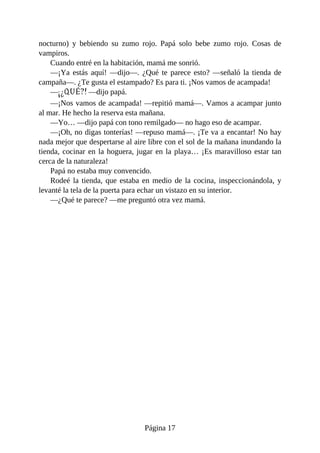 nocturno)	 y	 bebiendo	 su	 zumo	 rojo.	 Papá	 solo	 bebe	 zumo	 rojo.	 Cosas	 de
vampiros.
Cuando	entré	en	la	habitación,	mamá	me	sonrió.
—¡Ya	estás	aquí!	—dijo—.	¿Qué	te	parece	esto?	—señaló	la	tienda	de
campaña—.	¿Te	gusta	el	estampado?	Es	para	ti.	¡Nos	vamos	de	acampada!
—¡¿QUÉ?!	—dijo	papá.
—¡Nos	vamos	de	acampada!	—repitió	mamá—.	Vamos	a	acampar	junto
al	mar.	He	hecho	la	reserva	esta	mañana.
—Yo…	—dijo	papá	con	tono	remilgado—	no	hago	eso	de	acampar.
—¡Oh,	no	digas	tonterías!	—repuso	mamá—.	¡Te	va	a	encantar!	No	hay
nada	mejor	que	despertarse	al	aire	libre	con	el	sol	de	la	mañana	inundando	la
tienda,	cocinar	en	la	hoguera,	jugar	en	la	playa…	¡Es	maravilloso	estar	tan
cerca	de	la	naturaleza!
Papá	no	estaba	muy	convencido.
Rodeé	la	tienda,	que	estaba	en	medio	de	la	cocina,	inspeccionándola,	y
levanté	la	tela	de	la	puerta	para	echar	un	vistazo	en	su	interior.
—¿Qué	te	parece?	—me	preguntó	otra	vez	mamá.
Página	17
 