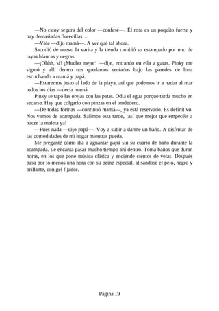 —No	estoy	segura	del	color	—confesé—.	El	rosa	es	un	poquito	fuerte	y
hay	demasiadas	florecillas…
—Vale	—dijo	mamá—.	A	ver	qué	tal	ahora.
Sacudió	de	nuevo	la	varita	y	la	tienda	cambió	su	estampado	por	uno	de
rayas	blancas	y	negras.
—¡Ohhh,	sí!	¡Mucho	mejor!	—dije,	entrando	en	ella	a	gatas.	Pinky	me
siguió	 y	 allí	 dentro	 nos	 quedamos	 sentados	 bajo	 las	 paredes	 de	 lona
escuchando	a	mamá	y	papá.
—Estaremos	justo	al	lado	de	la	playa,	así	que	podemos	ir	a	nadar	al	mar
todos	los	días	—decía	mamá.
Pinky	se	tapó	las	orejas	con	las	patas.	Odia	el	agua	porque	tarda	mucho	en
secarse.	Hay	que	colgarlo	con	pinzas	en	el	tendedero.
—De	todas	formas	—continuó	mamá—,	ya	está	reservado.	Es	definitivo.
Nos	vamos	de	acampada.	Salimos	esta	tarde,	¡así	que	mejor	que	empecéis	a
hacer	la	maleta	ya!
—Pues	nada	—dijo	papá—.	Voy	a	subir	a	darme	un	baño.	A	disfrutar	de
las	comodidades	de	mi	hogar	mientras	pueda.
Me	pregunté	cómo	iba	a	aguantar	papá	sin	su	cuarto	de	baño	durante	la
acampada.	Le	encanta	pasar	mucho	tiempo	ahí	dentro.	Toma	baños	que	duran
horas,	en	los	que	pone	música	clásica	y	enciende	cientos	de	velas.	Después
pasa	por	lo	menos	una	hora	con	su	peine	especial,	alisándose	el	pelo,	negro	y
brillante,	con	gel	fijador.
Página	19
 