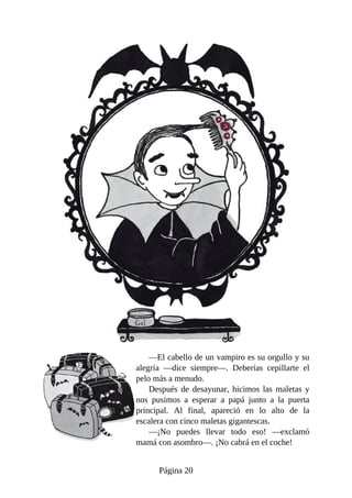 —El	cabello	de	un	vampiro	es	su	orgullo	y	su
alegría	 —dice	 siempre—.	 Deberías	 cepillarte	 el
pelo	más	a	menudo.
Después	 de	 desayunar,	 hicimos	 las	 maletas	 y
nos	 pusimos	 a	 esperar	 a	 papá	 junto	 a	 la	 puerta
principal.	 Al	 final,	 apareció	 en	 lo	 alto	 de	 la
escalera	con	cinco	maletas	gigantescas.
—¡No	 puedes	 llevar	 todo	 eso!	 —exclamó
mamá	con	asombro—.	¡No	cabrá	en	el	coche!
Página	20
 