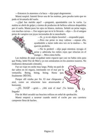 —Entonces	lo	ataremos	a	la	baca	—dijo	papá	alegremente.
Mamá	suspiró.	Intentó	llevar	una	de	las	maletas,	pero	pesaba	tanto	que	no
pudo	ni	levantarla	del	suelo.
—¿Qué	 has	 metido	 aquí?	 —preguntó,	 apuntándola	 con	 la	 varita.	 La
maleta	se	abrió	de	golpe	y	cientos	de	productos	de	belleza	salieron	despedidos
por	el	suelo.	Mamá	puso	los	ojos	en	blanco,	molesta.	Señaló	un	peine	negro,
con	muchas	curvas—.	Eso	seguro	que	no	te	lo	llevarás	—dijo—.	Es	el	antiguo
peine	de	vampiro	con	joyas	incrustadas	de	tu	tatarabuelo.
—Sí,	¡y	es	mi	objeto	favorito!	—respondió	papá.
—Pero	 ese	 peine	 es	 muy	 valioso	 —repuso	 ella,
ayudándole	a	meter	todo	otra	vez	en	la	maleta—.	No
querrás	perderlo.
—No	 lo	 perderé	 —dijo	 papá	 mientras	 recogía	 el
peine	 y	 admiraba	 los	 rubíes	 rojos	 que	 relucían	 en	 el
mango—.	Mira	cómo	brilla.
Las	maletas	de	papá	ocupaban	tanto	espacio	que	casi	no	había	sitio	para
que	Pinky,	bebé	Flor	de	Miel	y	yo	nos	sentáramos	en	los	asientos	traseros.	No
estábamos	demasiado	cómodos.
Fue	un	viaje	en	coche	muy	largo.	Pinky	no	paró	de
dar	saltos	en	mi	regazo,	intentando	ver	el	mar	por	la
ventanilla.	 Boing,	 boing,	 boing.	 Hasta	 que,
finalmente:	BOING.
Porque	 allí	 estaba	 por	 fin.	 El	 mar	 chispeante	 y
azul,	 como	 un	 reluciente	 lazo	 atravesando	 el
horizonte.
—¡EL	 MAR!	 —grité—.	 ¡Ahí	 está	 el	 mar!	 ¡Ya	 hemos
llegado!
Flor	de	Miel	sacudió	sus	bracitos	rollizos	en	señal	de	aprobación.
Mamá	 empezó	 a	 tararear	 cuando	 metió	 el	 coche	 por	 una	 carretera
campestre	llena	de	baches.
Página	22
 