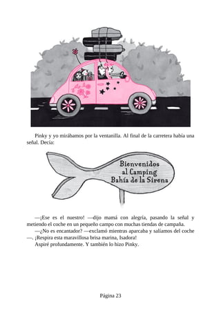 Pinky	y	yo	mirábamos	por	la	ventanilla.	Al	final	de	la	carretera	había	una
señal.	Decía:
—¡Ese	 es	 el	 nuestro!	 —dijo	 mamá	 con	 alegría,	 pasando	 la	 señal	 y
metiendo	el	coche	en	un	pequeño	campo	con	muchas	tiendas	de	campaña.
—¿No	es	encantador?	—exclamó	mientras	aparcaba	y	salíamos	del	coche
—.	¡Respira	esta	maravillosa	brisa	marina,	Isadora!
Aspiré	profundamente.	Y	también	lo	hizo	Pinky.
Página	23
 