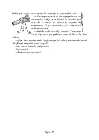 Sorbió	por	la	pajita	de	su	envase	de	zumo	rojo	y	contempló	el	cielo.
—Ahora	que	estamos	en	el	campo	podemos	ver
más	estrellas	—dijo.	Y	se	levantó	de	un	salto	para
sacar	 de	 la	 tienda	 su	 telescopio	 especial	 de
astrónomo—.	¡Voy	a	ver	estrellas	toda	la	noche!	—
exclamó	contento.
—Toda	la	noche	no	—dijo	mamá—.	Tienes	que
dormir	 algo	 para	 que	 podamos	 pasar	 el	 día	 en	 la	 playa
mañana.
—¡Pero	los	vampiros	están	despiertos	por	la	noche	y	duermen	durante	el
día!	¡Eso	es	lo	que	hacemos!	—gimió.
—Al	menos	inténtalo	—dijo	mamá.
Papá	suspiró.
—Lo	intentaré	—prometió.
Página	25
 