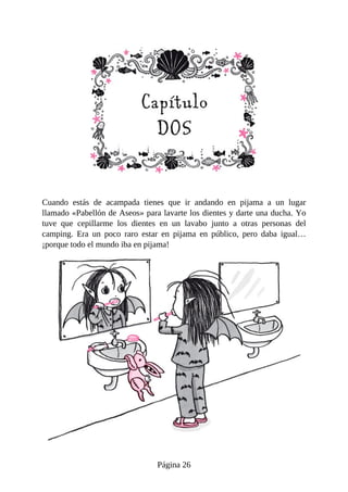 Cuando	 estás	 de	 acampada	 tienes	 que	 ir	 andando	 en	 pijama	 a	 un	 lugar
llamado	«Pabellón	de	Aseos»	para	lavarte	los	dientes	y	darte	una	ducha.	Yo
tuve	 que	 cepillarme	 los	 dientes	 en	 un	 lavabo	 junto	 a	 otras	 personas	 del
camping.	 Era	 un	 poco	 raro	 estar	 en	 pijama	 en	 público,	 pero	 daba	 igual…
¡porque	todo	el	mundo	iba	en	pijama!
Página	26
 
