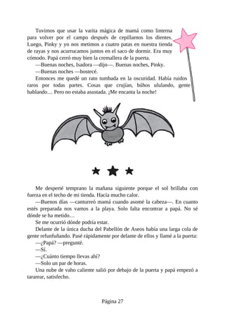 Tuvimos	 que	 usar	 la	 varita	 mágica	 de	 mamá	 como	 linterna
para	 volver	 por	 el	 campo	 después	 de	 cepillarnos	 los	 dientes.
Luego,	Pinky	y	yo	nos	metimos	a	cuatro	patas	en	nuestra	tienda
de	rayas	y	nos	acurrucamos	juntos	en	el	saco	de	dormir.	Era	muy
cómodo.	Papá	cerró	muy	bien	la	cremallera	de	la	puerta.
—Buenas	noches,	Isadora	—dijo—.	Buenas	noches,	Pinky.
—Buenas	noches	—bostecé.
Entonces	me	quedé	un	rato	tumbada	en	la	oscuridad.	Había	ruidos
raros	 por	 todas	 partes.	 Cosas	 que	 crujían,	 búhos	 ululando,	 gente
hablando…	Pero	no	estaba	asustada.	¡Me	encanta	la	noche!
Me	 desperté	 temprano	 la	 mañana	 siguiente	 porque	 el	 sol	 brillaba	 con
fuerza	en	el	techo	de	mi	tienda.	Hacía	mucho	calor.
—Buenos	días	—canturreó	mamá	cuando	asomé	la	cabeza—.	En	cuanto
estés	 preparada	 nos	 vamos	 a	 la	 playa.	 Solo	 falta	 encontrar	 a	 papá.	 No	 sé
dónde	se	ha	metido…
Se	me	ocurrió	dónde	podría	estar.
Delante	de	la	única	ducha	del	Pabellón	de	Aseos	había	una	larga	cola	de
gente	refunfuñando.	Pasé	rápidamente	por	delante	de	ellos	y	llamé	a	la	puerta:
—¿Papá?	—pregunté.
—Sí.
—¿Cuánto	tiempo	llevas	ahí?
—Solo	un	par	de	horas.
Una	nube	de	vaho	caliente	salió	por	debajo	de	la	puerta	y	papá	empezó	a
tararear,	satisfecho.
Página	27
 