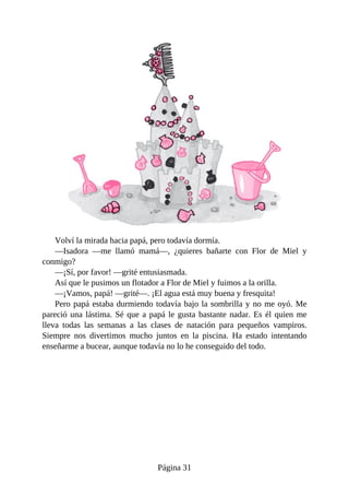 Volví	la	mirada	hacia	papá,	pero	todavía	dormía.
—Isadora	 —me	 llamó	 mamá—,	 ¿quieres	 bañarte	 con	 Flor	 de	 Miel	 y
conmigo?
—¡Sí,	por	favor!	—grité	entusiasmada.
Así	que	le	pusimos	un	flotador	a	Flor	de	Miel	y	fuimos	a	la	orilla.
—¡Vamos,	papá!	—grité—.	¡El	agua	está	muy	buena	y	fresquita!
Pero	papá	estaba	durmiendo	todavía	bajo	la	sombrilla	y	no	me	oyó.	Me
pareció	una	lástima.	Sé	que	a	papá	le	gusta	bastante	nadar.	Es	él	quien	me
lleva	 todas	 las	 semanas	 a	 las	 clases	 de	 natación	 para	 pequeños	 vampiros.
Siempre	 nos	 divertimos	 mucho	 juntos	 en	 la	 piscina.	 Ha	 estado	 intentando
enseñarme	a	bucear,	aunque	todavía	no	lo	he	conseguido	del	todo.
Página	31
 