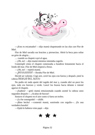 —¡Esto	es	encantador!	—dijo	mamá	chapoteando	en	las	olas	con	Flor	de
Miel.
Flor	de	Miel	sacudía	sus	bracitos	y	piernecitas.	Abrió	la	boca	para	soltar
un	grito	de	alegría…
…	cuando	su	chupete	cayó	al	agua.
—¡Oh,	no!	—dijo	mamá	mientras	intentaba	cogerlo.
Contemplé	 cómo	 el	 chupete	 comenzaba	 a	 hundirse	 lentamente	 hacia	 el
fondo	del	mar.	Flor	de	Miel	empezó	a	llorar.
—¡Oh,	no!	—repitió	mamá.
—¡BUAAAHHH!	—lloraba	Flor	de	Miel.
Decidí	ser	valiente.	Cogí	aire,	cerré	los	ojos	con	fuerza	y	después	¡metí	la
cabeza	DEBAJO	DEL	AGUA!
No	podía	oír	nada	aparte	del	rugido	del	mar	y,	cuando	abrí	un	poco	los
ojos,	 todo	 era	 borroso	 y	 verde.	 Lancé	 los	 brazos	 hacia	 delante	 e	 intenté
agarrar	el	chupete.
—¡Isadora!	 —gritó	 mamá	 entusiasmada	 cuando	 asomé	 la	 cabeza	 unos
segundos	después—.	¡Acabas	de	bucear!
Sostuve	el	chupete	en	el	aire	como	si	fuera	un	trofeo.
—¡Lo	he	conseguido!	—chillé.
—¡Bien	 hecho!	 —comentó	 mamá,	 sonriendo	 con	 orgullo—.	 ¡Es	 una
verdadera	hazaña!
—Ojalá	lo	hubiera	visto	papá	—dije.
Página	32
 