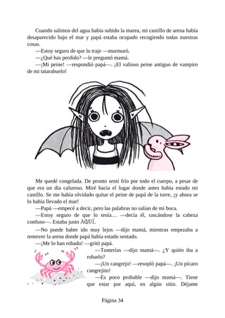 Cuando	salimos	del	agua	había	subido	la	marea,	mi	castillo	de	arena	había
desaparecido	 bajo	 el	 mar	 y	 papá	 estaba	 ocupado	 recogiendo	 todas	 nuestras
cosas.
—Estoy	seguro	de	que	lo	traje	—murmuró.
—¿Qué	has	perdido?	—le	preguntó	mamá.
—¡Mi	peine!	—respondió	papá—.	¡El	valioso	peine	antiguo	de	vampiro
de	mi	tatarabuelo!
Me	quedé	congelada.	De	pronto	sentí	frío	por	todo	el	cuerpo,	a	pesar	de
que	 era	 un	 día	 caluroso.	 Miré	 hacia	 el	 lugar	 donde	 antes	 había	 estado	 mi
castillo.	Se	me	había	olvidado	quitar	el	peine	de	papá	de	la	torre,	¡y	ahora	se
lo	había	llevado	el	mar!
—Papá	—empecé	a	decir,	pero	las	palabras	no	salían	de	mi	boca.
—Estoy	 seguro	 de	 que	 lo	 tenía…	 —decía	 él,	 rascándose	 la	 cabeza
confuso—.	Estaba	justo	AQUÍ.
—No	 puede	 haber	 ido	 muy	 lejos	 —dijo	 mamá,	 mientras	 empezaba	 a
remover	la	arena	donde	papá	había	estado	sentado.
—¡Me	lo	han	robado!	—gritó	papá.
—Tonterías	 —dijo	 mamá—.	 ¿Y	 quién	 iba	 a
robarlo?
—¡Un	cangrejo!	—resopló	papá—.	¡Un	pícaro
cangrejito!
—Es	 poco	 probable	 —dijo	 mamá—.	 Tiene
que	 estar	 por	 aquí,	 en	 algún	 sitio.	 Déjame
Página	34
 