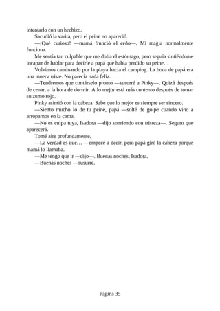 intentarlo	con	un	hechizo.
Sacudió	la	varita,	pero	el	peine	no	apareció.
—¡Qué	 curioso!	 —mamá	 frunció	 el	 ceño—.	 Mi	 magia	 normalmente
funciona.
Me	sentía	tan	culpable	que	me	dolía	el	estómago,	pero	seguía	sintiéndome
incapaz	de	hablar	para	decirle	a	papá	que	había	perdido	su	peine…
Volvimos	caminando	por	la	playa	hacia	el	camping.	La	boca	de	papá	era
una	mueca	triste.	No	parecía	nada	feliz.
—Tendremos	que	contárselo	pronto	—susurré	a	Pinky—.	Quizá	después
de	cenar,	a	la	hora	de	dormir.	A	lo	mejor	está	más	contento	después	de	tomar
su	zumo	rojo.
Pinky	asintió	con	la	cabeza.	Sabe	que	lo	mejor	es	siempre	ser	sincero.
—Siento	 mucho	 lo	 de	 tu	 peine,	 papá	 —solté	 de	 golpe	 cuando	 vino	 a
arroparnos	en	la	cama.
—No	es	culpa	tuya,	Isadora	—dijo	sonriendo	con	tristeza—.	Seguro	que
aparecerá.
Tomé	aire	profundamente.
—La	verdad	es	que…	—empecé	a	decir,	pero	papá	giró	la	cabeza	porque
mamá	lo	llamaba.
—Me	tengo	que	ir	—dijo—.	Buenas	noches,	Isadora.
—Buenas	noches	—susurré.
Página	35
 