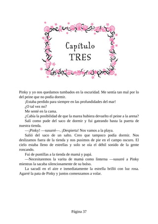 Pinky	y	yo	nos	quedamos	tumbados	en	la	oscuridad.	Me	sentía	tan	mal	por	lo
del	peine	que	no	podía	dormir.
¡Estaba	perdido	para	siempre	en	las	profundidades	del	mar!
¿O	tal	vez	no?
Me	senté	en	la	cama.
¿Cabía	la	posibilidad	de	que	la	marea	hubiera	devuelto	el	peine	a	la	arena?
Salí	 como	 pude	 del	 saco	 de	 dormir	 y	 fui	 gateando	 hasta	 la	 puerta	 de
nuestra	tienda.
—¡Pinky!	—susurré—.	¡Despierta!	Nos	vamos	a	la	playa.
Salió	 del	 saco	 de	 un	 salto.	 Creo	 que	 tampoco	 podía	 dormir.	 Nos
deslizamos	fuera	de	la	tienda	y	nos	pusimos	de	pie	en	el	campo	oscuro.	El
cielo	 estaba	 lleno	 de	 estrellas	 y	 solo	 se	 oía	 el	 débil	 sonido	 de	 la	 gente
roncando.
Fui	de	puntillas	a	la	tienda	de	mamá	y	papá.
—Necesitaremos	 la	 varita	 de	 mamá	 como	 linterna	 —susurré	 a	 Pinky
mientras	la	sacaba	silenciosamente	de	su	bolso.
La	 sacudí	 en	 el	 aire	 e	 inmediatamente	 la	 estrella	 brilló	 con	 luz	 rosa.
Agarré	la	pata	de	Pinky	y	juntos	comenzamos	a	volar.
Página	37
 