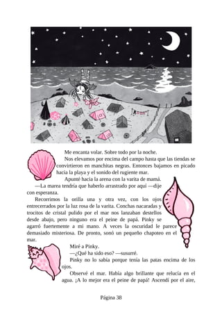 Me	encanta	volar.	Sobre	todo	por	la	noche.
Nos	elevamos	por	encima	del	campo	hasta	que	las	tiendas	se
convirtieron	en	manchitas	negras.	Entonces	bajamos	en	picado
hacia	la	playa	y	el	sonido	del	rugiente	mar.
Apunté	hacia	la	arena	con	la	varita	de	mamá.
—La	marea	tendría	que	haberlo	arrastrado	por	aquí	—dije
con	esperanza.
Recorrimos	 la	 orilla	 una	 y	 otra	 vez,	 con	 los	 ojos
entrecerrados	por	la	luz	rosa	de	la	varita.	Conchas	nacaradas	y
trocitos	 de	 cristal	 pulido	 por	 el	 mar	 nos	 lanzaban	 destellos
desde	 abajo,	 pero	 ninguno	 era	 el	 peine	 de	 papá.	 Pinky	 se
agarró	 fuertemente	 a	 mi	 mano.	 A	 veces	 la	 oscuridad	 le	 parece
demasiado	 misteriosa.	 De	 pronto,	 sonó	 un	 pequeño	 chapoteo	 en	 el
mar.
Miré	a	Pinky.
—¿Qué	ha	sido	eso?	—susurré.
Pinky	 no	 lo	 sabía	 porque	 tenía	 las	 patas	 encima	 de	 los
ojos.
Observé	 el	 mar.	 Había	 algo	 brillante	 que	 relucía	 en	 el
agua.	¡A	lo	mejor	era	el	peine	de	papá!	Ascendí	por	el	aire,
Página	38
 