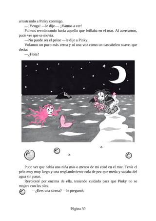 arrastrando	a	Pinky	conmigo.
—¡Venga!	—le	dije—.	¡Vamos	a	ver!
Fuimos	revoloteando	hacia	aquello	que	brillaba	en	el	mar.	Al	acercarnos,
pude	ver	que	se	movía.
—No	puede	ser	el	peine	—le	dije	a	Pinky.
Volamos	un	poco	más	cerca	y	oí	una	voz	como	un	cascabeleo	suave,	que
decía:
—¿Hola?
Pude	ver	que	había	una	niña	más	o	menos	de	mi	edad	en	el	mar.	Tenía	el
pelo	muy	muy	largo	y	una	resplandeciente	cola	de	pez	que	metía	y	sacaba	del
agua	sin	parar.
Revoloteé	 por	 encima	 de	 ella,	 teniendo	 cuidado	 para	 que	 Pinky	 no	 se
mojara	con	las	olas.
—¿Eres	una	sirena?	—le	pregunté.
Página	39
 