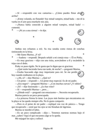 —Sí	 —respondió	 con	 voz	 cantarina—.	 ¿Cómo	 puedes	 flotar	 ahí
arriba?
—¡Estoy	volando,	no	flotando!	Soy	mitad	vampiro,	mitad	hada	—me	di	la
vuelta	en	el	aire	para	enseñarle	mis	alas.
—¡Nunca	 había	 conocido	 a	 alguien	 mitad	 vampiro,	 mitad	 hada!	 —
comentó.
—¡Ni	yo	a	una	sirena!	—le	dije.
Ambas	 nos	 echamos	 a	 reír.	 Su	 risa	 sonaba	 como	 ristras	 de	 conchas
tintineando	en	la	brisa.
—Me	llamo	Marina.	¿Y	tú?
—Isadora	—respondí.	Después	señalé	a	mi	conejo	rosa—:	Él	es	Pinky.
—Es	muy	gracioso	—dijo	con	una	risita,	acercándose	a	él	y	tocándole	la
tripa	con	el	dedo.
Pinky	se	puso	rígido.	No	le	gusta	que	le	digan	que	es	gracioso.
—¿Qué	estáis	haciendo	fuera	tan	tarde,	de	noche?	—preguntó	Marina.
—Estaba	 buscando	 algo	 muy	 importante	 para	 mí.	 Se	 me	 perdió
hoy	cuando	estábamos	en	la	playa.
—¿Ah,	sí?	—dijo	Marina—.	¿Qué	es?
—Un	peine	—respondí—.	Un	peine	muy	especial.	Es	de	mi	padre.
—¿Era	negro?	—preguntó	Marina—.	¿Con	muchas	curvas?	¿Y	rubíes?
—¡Sí!	—dije	ilusionada—.	¿Lo	has	visto?
—Sí	—respondió	Marina—,	pero…
—¿Dónde	está?	—pregunté	con	entusiasmo—.	Necesito	recuperarlo.
Marina	parecía	un	poco	preocupada.
—La	princesa	Sirena	lo	tiene.	Las	joyas	más	bonitas	que	encontramos	en
la	playa	se	las	queda	siempre	ella.	No	le	gusta	compartir.
—Pero	es	el	peine	de	mi	padre	—repliqué	con	voz	de	pánico—.	Tengo
que	recuperarlo	—sentí	que	los	ojos	se	me	llenaban	de	lágrimas.
Marina	se	mordió	el	labio.
—Es	 un	 poco	 complicado	 —dijo—.	 Tenemos	 nuestras	 normas	 bajo	 el
mar,	¿sabes?	Aquí	el	que	encuentra	algo	se	lo	queda.
Me	enjugué	los	ojos	y	sollocé.
Página	40
 