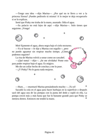 —Tengo	 una	 idea	 —dijo	 Marina—.	 ¿Por	 qué	 no	 te	 llevo	 a	 ver	 a	 la
princesa	Sirena?	¡Puedes	pedírselo	tú	misma!	A	lo	mejor	te	deja	recuperarlo
si	se	lo	explicas.
Sentí	que	Pinky	me	tiraba	de	la	mano,	asustado.	Odia	el	agua.
—Su	 palacio	 no	 está	 lejos	 de	 aquí	 —dijo	 Marina—.	 Solo	 tienes	 que
seguirme.	¡Venga!
Miré	fijamente	el	agua,	ahora	negra	bajo	el	cielo	nocturno.
—Ya	sé	bucear	—le	dije	a	Marina	con	orgullo—,	pero
no	 puedo	 aguantar	 sin	 respirar	 mucho	 tiempo.	 ¿Cómo
podemos	seguirte?
La	risa	de	Marina	volvió	a	sonar	como	un	cascabel.
—¡Qué	tonta!	—dijo—.	¡Se	me	olvidaba!	Ponte	esto
para	poder	respirar	bajo	el	agua.	Es	mágico.
Me	dio	un	collar	hecho	de	conchas	y	me	lo	puse.
—¿Y	Pinky?	No	le	gusta	nada	mojarse.
—Hum…	—murmuró	Marina	pensándoselo	mucho—.	¡Ya	sé!
Sacudió	la	cola	en	el	agua	para	hacer	burbujas	en	la	superficie	y	después
sacó	del	agua	una	de	las	pompas	con	la	punta	del	dedo	y	sopló	en	ella.	La
pompa	creció	más	y	más	hasta	que	fue	lo	bastante	grande	para	que	Pinky	se
metiera	dentro.	Entonces	me	tendió	la	mano.
Página	41
 