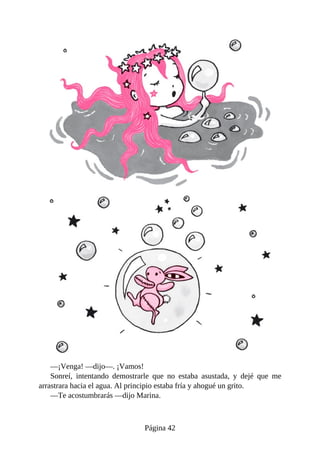 —¡Venga!	—dijo—.	¡Vamos!
Sonreí,	 intentando	 demostrarle	 que	 no	 estaba	 asustada,	 y	 dejé	 que	 me
arrastrara	hacia	el	agua.	Al	principio	estaba	fría	y	ahogué	un	grito.
—Te	acostumbrarás	—dijo	Marina.
Página	42
 