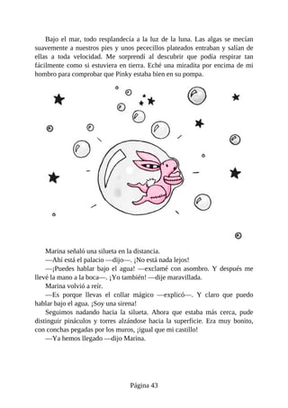 Bajo	el	mar,	todo	resplandecía	a	la	luz	de	la	luna.	Las	algas	se	mecían
suavemente	a	nuestros	pies	y	unos	pececillos	plateados	entraban	y	salían	de
ellas	 a	 toda	 velocidad.	 Me	 sorprendí	 al	 descubrir	 que	 podía	 respirar	 tan
fácilmente	como	si	estuviera	en	tierra.	Eché	una	miradita	por	encima	de	mi
hombro	para	comprobar	que	Pinky	estaba	bien	en	su	pompa.
Marina	señaló	una	silueta	en	la	distancia.
—Ahí	está	el	palacio	—dijo—.	¡No	está	nada	lejos!
—¡Puedes	hablar	bajo	el	agua!	—exclamé	con	asombro.	Y	después	me
llevé	la	mano	a	la	boca—.	¡Yo	también!	—dije	maravillada.
Marina	volvió	a	reír.
—Es	 porque	 llevas	 el	 collar	 mágico	 —explicó—.	 Y	 claro	 que	 puedo
hablar	bajo	el	agua.	¡Soy	una	sirena!
Seguimos	 nadando	 hacia	 la	 silueta.	 Ahora	 que	 estaba	 más	 cerca,	 pude
distinguir	pináculos	y	torres	alzándose	hacia	la	superficie.	Era	muy	bonito,
con	conchas	pegadas	por	los	muros,	¡igual	que	mi	castillo!
—Ya	hemos	llegado	—dijo	Marina.
Página	43
 