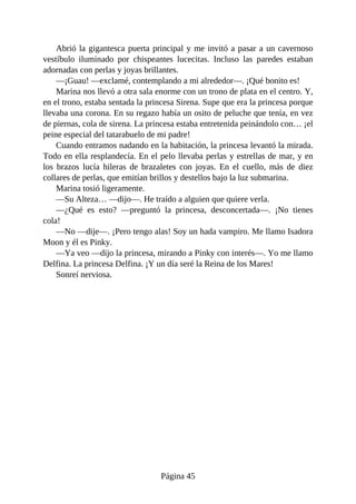 Abrió	la	gigantesca	puerta	principal	y	me	invitó	a	pasar	a	un	cavernoso
vestíbulo	 iluminado	 por	 chispeantes	 lucecitas.	 Incluso	 las	 paredes	 estaban
adornadas	con	perlas	y	joyas	brillantes.
—¡Guau!	—exclamé,	contemplando	a	mi	alrededor—.	¡Qué	bonito	es!
Marina	nos	llevó	a	otra	sala	enorme	con	un	trono	de	plata	en	el	centro.	Y,
en	el	trono,	estaba	sentada	la	princesa	Sirena.	Supe	que	era	la	princesa	porque
llevaba	una	corona.	En	su	regazo	había	un	osito	de	peluche	que	tenía,	en	vez
de	piernas,	cola	de	sirena.	La	princesa	estaba	entretenida	peinándolo	con…	¡el
peine	especial	del	tatarabuelo	de	mi	padre!
Cuando	entramos	nadando	en	la	habitación,	la	princesa	levantó	la	mirada.
Todo	en	ella	resplandecía.	En	el	pelo	llevaba	perlas	y	estrellas	de	mar,	y	en
los	 brazos	 lucía	 hileras	 de	 brazaletes	 con	 joyas.	 En	 el	 cuello,	 más	 de	 diez
collares	de	perlas,	que	emitían	brillos	y	destellos	bajo	la	luz	submarina.
Marina	tosió	ligeramente.
—Su	Alteza…	—dijo—.	He	traído	a	alguien	que	quiere	verla.
—¿Qué	 es	 esto?	 —preguntó	 la	 princesa,	 desconcertada—.	 ¡No	 tienes
cola!
—No	—dije—.	¡Pero	tengo	alas!	Soy	un	hada	vampiro.	Me	llamo	Isadora
Moon	y	él	es	Pinky.
—Ya	veo	—dijo	la	princesa,	mirando	a	Pinky	con	interés—.	Yo	me	llamo
Delfina.	La	princesa	Delfina.	¡Y	un	día	seré	la	Reina	de	los	Mares!
Sonreí	nerviosa.
Página	45
 