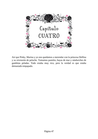 Así	que	Pinky,	Marina	y	yo	nos	quedamos	a	merendar	con	la	princesa	Delfina
y	su	sirenosito	de	peluche.	Tomamos	pasteles,	bayas	de	mar	y	sándwiches	de
gambitas	 peladas.	 Todo	 estaba	 muy	 rico,	 pero	 la	 verdad	 es	 que	 estaba
demasiado	empapado.
Página	47
 