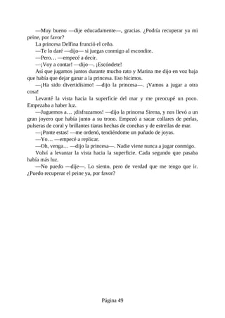 —Muy	bueno	—dije	educadamente—,	gracias.	¿Podría	recuperar	ya	mi
peine,	por	favor?
La	princesa	Delfina	frunció	el	ceño.
—Te	lo	daré	—dijo—	si	juegas	conmigo	al	escondite.
—Pero…	—empecé	a	decir.
—¡Voy	a	contar!	—dijo—.	¡Escóndete!
Así	que	jugamos	juntos	durante	mucho	rato	y	Marina	me	dijo	en	voz	baja
que	había	que	dejar	ganar	a	la	princesa.	Eso	hicimos.
—¡Ha	 sido	 divertidísimo!	 —dijo	 la	 princesa—.	 ¡Vamos	 a	 jugar	 a	 otra
cosa!
Levanté	 la	 vista	 hacia	 la	 superficie	 del	 mar	 y	 me	 preocupé	 un	 poco.
Empezaba	a	haber	luz.
—Juguemos	a…	¡disfrazarnos!	—dijo	la	princesa	Sirena,	y	nos	llevó	a	un
gran	joyero	que	había	 junto	a	su	 trono.	Empezó	a	 sacar	collares	de	 perlas,
pulseras	de	coral	y	brillantes	tiaras	hechas	de	conchas	y	de	estrellas	de	mar.
—¡Ponte	estas!	—me	ordenó,	tendiéndome	un	puñado	de	joyas.
—Yo…	—empecé	a	replicar.
—Oh,	venga…	—dijo	la	princesa—.	Nadie	viene	nunca	a	jugar	conmigo.
Volví	 a	 levantar	 la	 vista	 hacia	 la	 superficie.	 Cada	 segundo	 que	 pasaba
había	más	luz.
—No	 puedo	 —dije—.	 Lo	 siento,	 pero	 de	 verdad	 que	 me	 tengo	 que	 ir.
¿Puedo	recuperar	el	peine	ya,	por	favor?
Página	49
 
