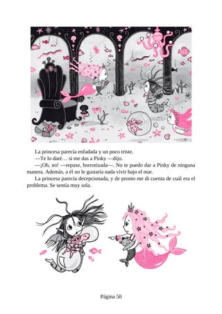 La	princesa	parecía	enfadada	y	un	poco	triste.
—Te	lo	daré…	si	me	das	a	Pinky	—dijo.
—¡Oh,	no!	—repuse,	horrorizada—.	No	te	puedo	dar	a	Pinky	de	ninguna
manera.	Además,	a	él	no	le	gustaría	nada	vivir	bajo	el	mar.
La	princesa	parecía	decepcionada,	y	de	pronto	me	di	cuenta	de	cuál	era	el
problema.	Se	sentía	muy	sola.
Página	50
 