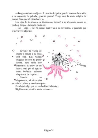 —Tengo	una	idea	—dije—.	A	cambio	del	peine,	puedo	intentar	darle	vida
a	tu	sirenosito	de	peluche,	¿qué	te	parece?	Tengo	aquí	la	varita	mágica	de
mamá.	Creo	que	sé	cómo	hacerlo.
Los	ojos	de	la	princesa	se	iluminaron.	Abrazó	a	su	sirenosito	contra	su
pecho	y	después	lo	tendió	hacia	mí.
—¡Sí!	—dijo—.	¡Sí!	Si	puedes	darle	vida	a	mi	sirenosito,	te	prometo	que
te	devolveré	el	peine.
Levanté	 la	 varita	 de
mamá	y	señalé	a	su	osito
con	 ella.	 Las	 varitas
mágicas	 no	 son	 mi	 punto
fuerte,	 pero	 tenía	 que
intentarlo.	La	moví	de	un
lado	 a	 otro	 por	 el	 agua	 y
unas	 burbujas	 salieron
disparadas	de	la	punta.
Cuando	 se
dispersaron,	 el	 sirenosito
sacudía	la	cabeza	y	movía	una	pata.
Pero	había	algo	que	no	estaba	bien	del	todo…
Rápidamente,	moví	la	varita	otra	vez…
Página	51
 