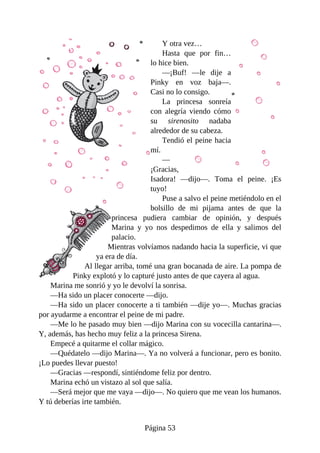 Y	otra	vez…
Hasta	 que	 por	 fin…
lo	hice	bien.
—¡Buf!	 —le	 dije	 a
Pinky	 en	 voz	 baja—.
Casi	no	lo	consigo.
La	 princesa	 sonreía
con	 alegría	 viendo	 cómo
su	 sirenosito	 nadaba
alrededor	de	su	cabeza.
Tendió	el	peine	hacia
mí.
—
¡Gracias,
Isadora!	 —dijo—.	 Toma	 el	 peine.	 ¡Es
tuyo!
Puse	a	salvo	el	peine	metiéndolo	en	el
bolsillo	 de	 mi	 pijama	 antes	 de	 que	 la
princesa	 pudiera	 cambiar	 de	 opinión,	 y	 después
Marina	 y	 yo	 nos	 despedimos	 de	 ella	 y	 salimos	 del
palacio.
Mientras	volvíamos	nadando	hacia	la	superficie,	vi	que
ya	era	de	día.
Al	llegar	arriba,	tomé	una	gran	bocanada	de	aire.	La	pompa	de
Pinky	explotó	y	lo	capturé	justo	antes	de	que	cayera	al	agua.
Marina	me	sonrió	y	yo	le	devolví	la	sonrisa.
—Ha	sido	un	placer	conocerte	—dijo.
—Ha	sido	un	placer	conocerte	a	ti	también	—dije	yo—.	Muchas	gracias
por	ayudarme	a	encontrar	el	peine	de	mi	padre.
—Me	lo	he	pasado	muy	bien	—dijo	Marina	con	su	vocecilla	cantarina—.
Y,	además,	has	hecho	muy	feliz	a	la	princesa	Sirena.
Empecé	a	quitarme	el	collar	mágico.
—Quédatelo	—dijo	Marina—.	Ya	no	volverá	a	funcionar,	pero	es	bonito.
¡Lo	puedes	llevar	puesto!
—Gracias	—respondí,	sintiéndome	feliz	por	dentro.
Marina	echó	un	vistazo	al	sol	que	salía.
—Será	mejor	que	me	vaya	—dijo—.	No	quiero	que	me	vean	los	humanos.
Y	tú	deberías	irte	también.
Página	53
 